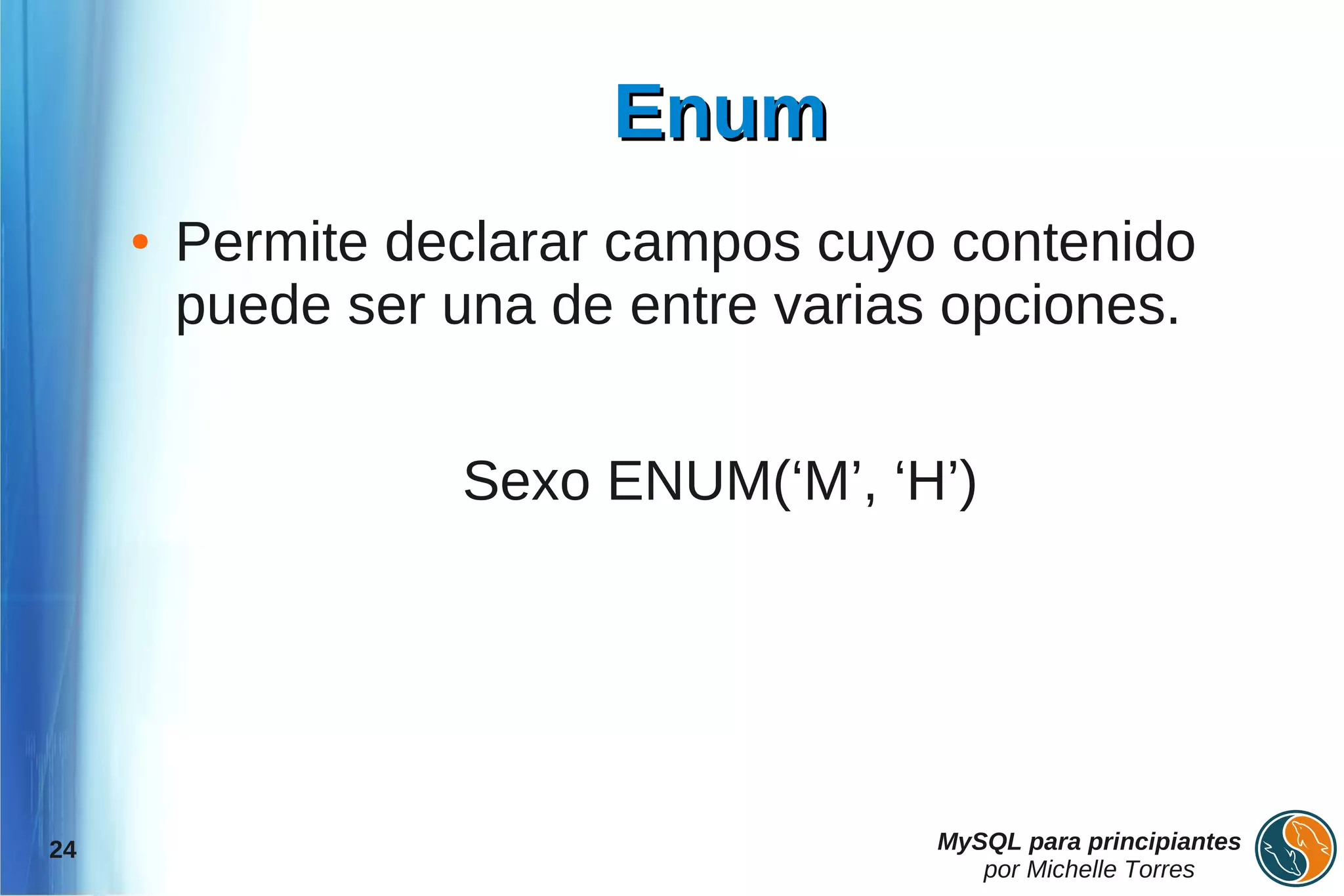 Enum
     ●   Permite declarar campos cuyo contenido
         puede ser una de entre varias opciones.


                   Sexo ENUM(‘M’, ‘H’)




24                                    MySQL para principiantes
                                         por Michelle Torres
 