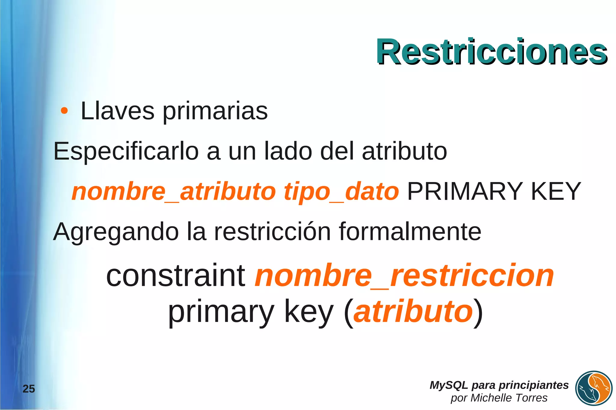 Restricciones
     ●   Llaves primarias
     Especificarlo a un lado del atributo
         nombre_atributo tipo_dato PRIMARY KEY
     Agregando la restricción formalmente
           constraint nombre_restriccion
               primary key (atributo)

25                                     MySQL para principiantes
                                          por Michelle Torres
 