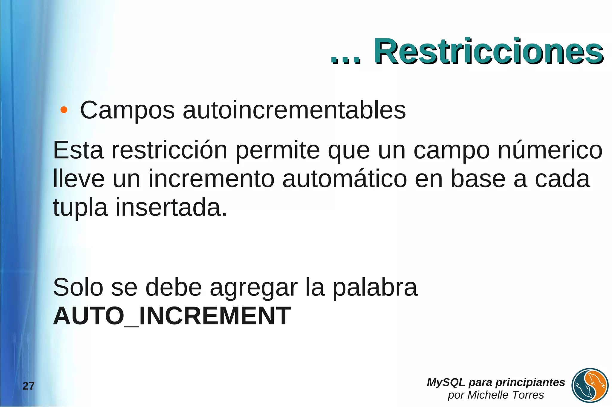 … Restricciones
     ●   Campos autoincrementables
     Esta restricción permite que un campo númerico
     lleve un incremento automático en base a cada
     tupla insertada.


     Solo se debe agregar la palabra
     AUTO_INCREMENT

27                                     MySQL para principiantes
                                          por Michelle Torres
 