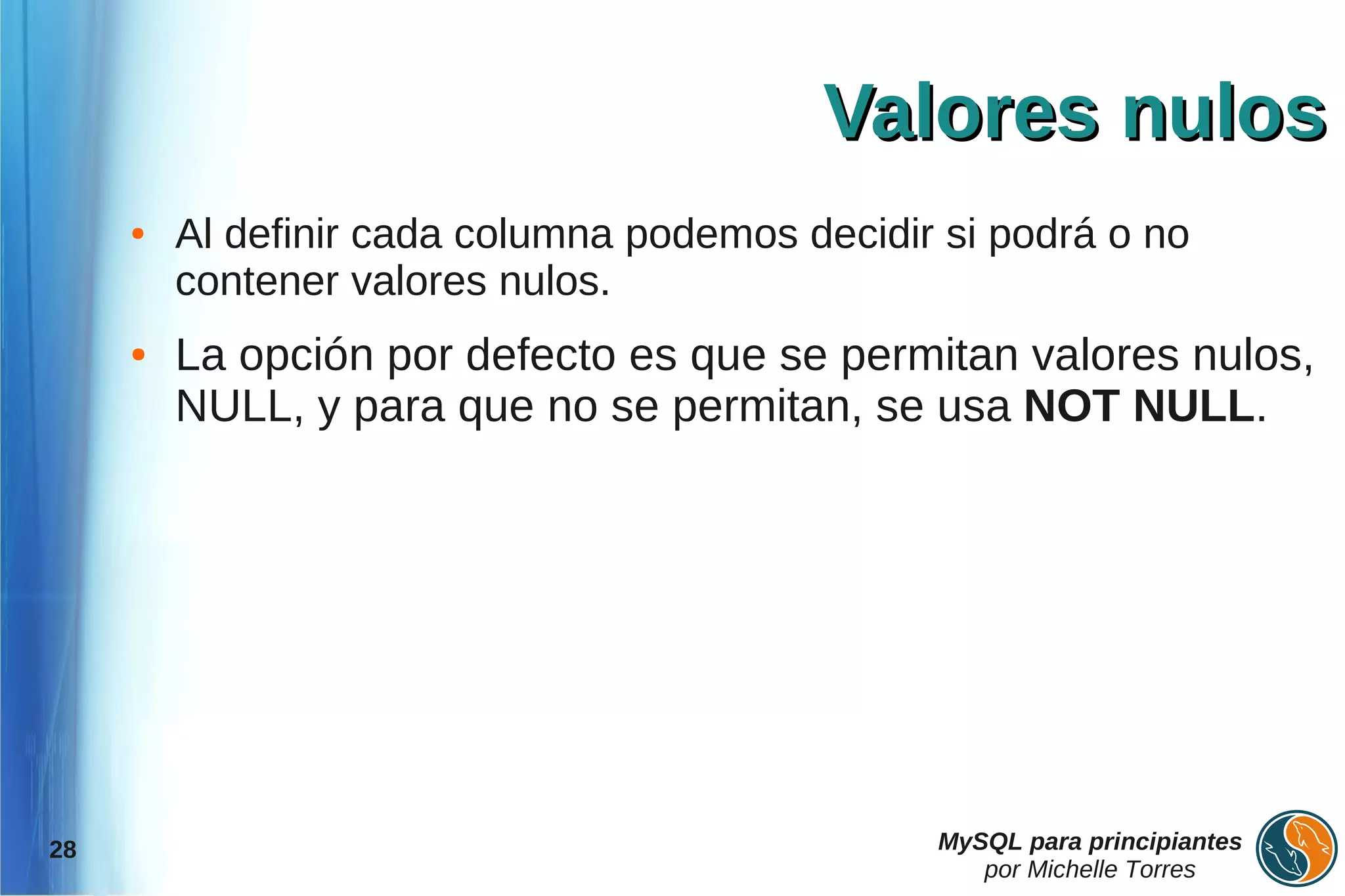Valores nulos
     ●   Al definir cada columna podemos decidir si podrá o no
         contener valores nulos.
     ●   La opción por defecto es que se permitan valores nulos,
         NULL, y para que no se permitan, se usa NOT NULL.




28                                              MySQL para principiantes
                                                   por Michelle Torres
 