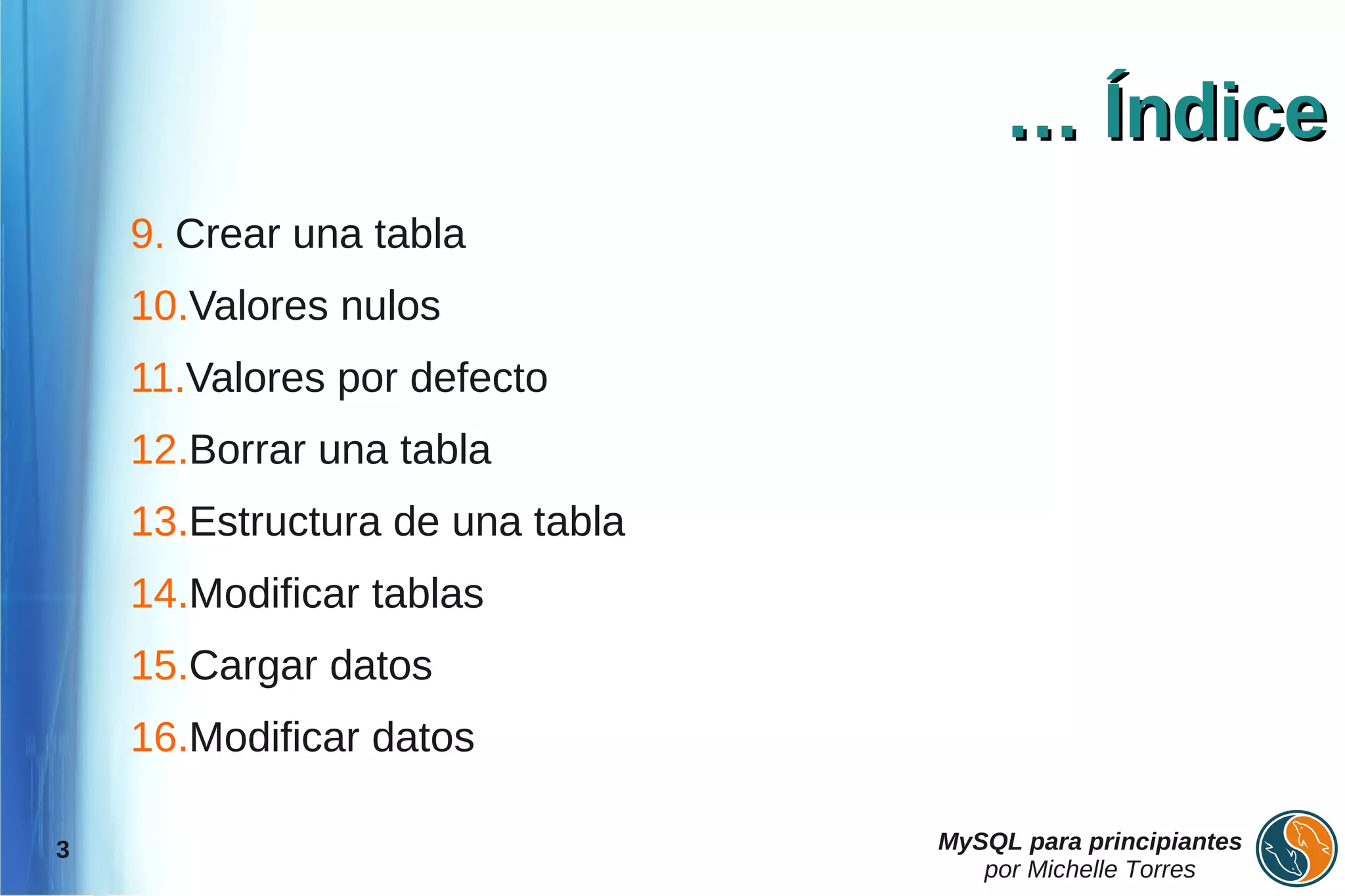 … Índice
    9. Crear una tabla
    10.Valores nulos
    11.Valores por defecto
    12.Borrar una tabla
    13.Estructura de una tabla
    14.Modificar tablas
    15.Cargar datos
    16.Modificar datos

3                                MySQL para principiantes
                                    por Michelle Torres
 