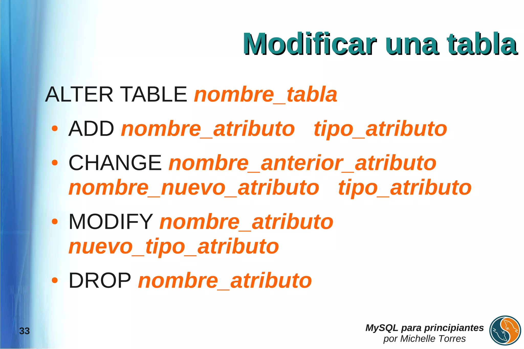 Modificar una tabla
     ALTER TABLE nombre_tabla
     ●   ADD nombre_atributo tipo_atributo
     ●   CHANGE nombre_anterior_atributo
         nombre_nuevo_atributo tipo_atributo
     ●   MODIFY nombre_atributo
         nuevo_tipo_atributo
     ●   DROP nombre_atributo

33                                MySQL para principiantes
                                     por Michelle Torres
 