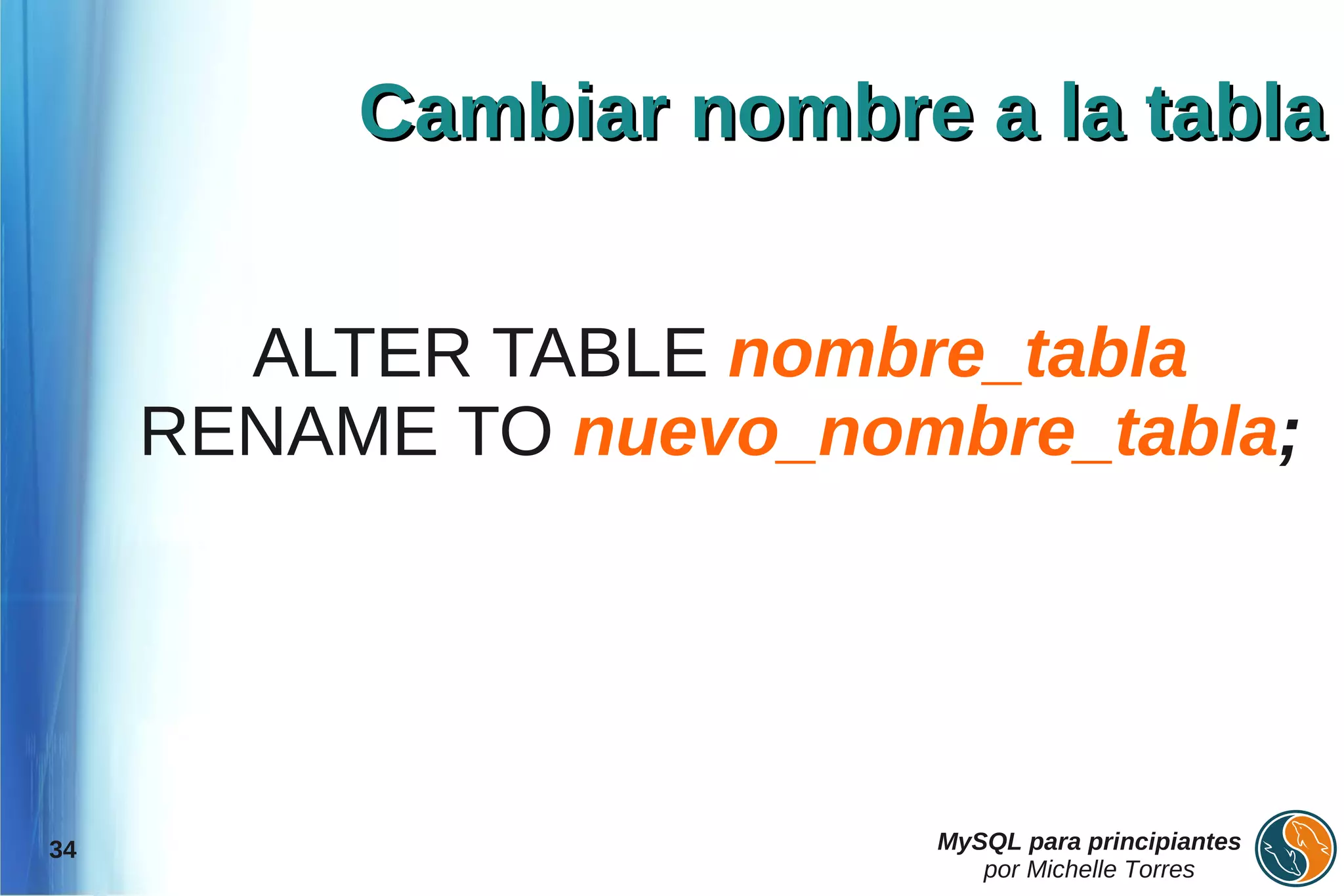 Cambiar nombre a la tabla


       ALTER TABLE nombre_tabla
     RENAME TO nuevo_nombre_tabla;




34                      MySQL para principiantes
                           por Michelle Torres
 
