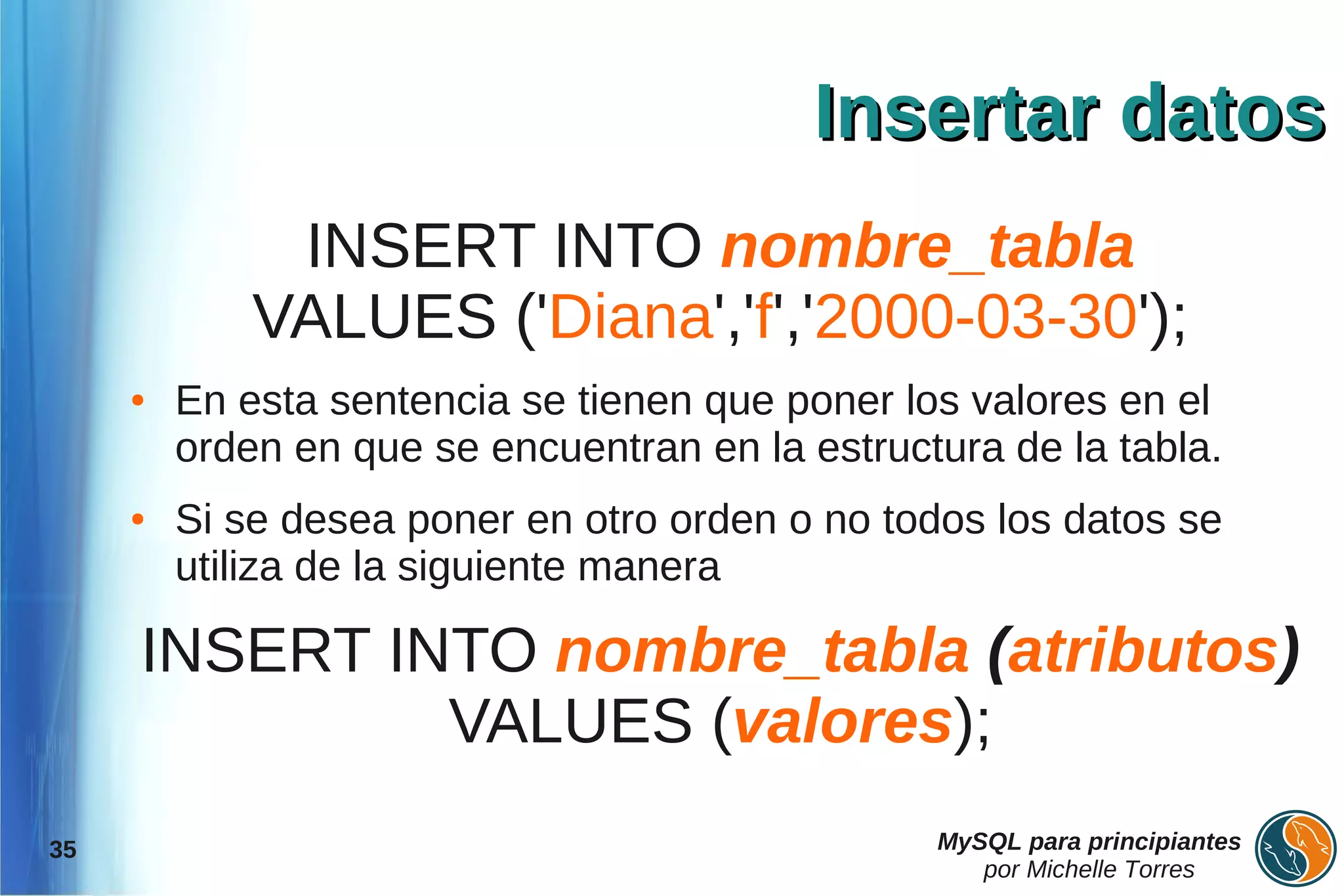 Insertar datos
              INSERT INTO nombre_tabla
             VALUES ('Diana','f','2000-03-30');
     ●   En esta sentencia se tienen que poner los valores en el
         orden en que se encuentran en la estructura de la tabla.
     ●   Si se desea poner en otro orden o no todos los datos se
         utiliza de la siguiente manera

     INSERT INTO nombre_tabla (atributos)
              VALUES (valores);
35                                               MySQL para principiantes
                                                    por Michelle Torres
 