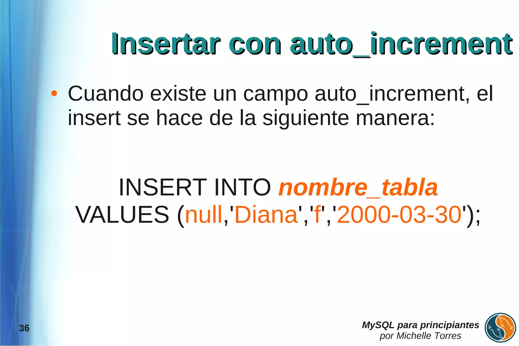 Insertar con auto_increment
     ●   Cuando existe un campo auto_increment, el
         insert se hace de la siguiente manera:


            INSERT INTO nombre_tabla
         VALUES (null,'Diana','f','2000-03-30');



36                                   MySQL para principiantes
                                        por Michelle Torres
 