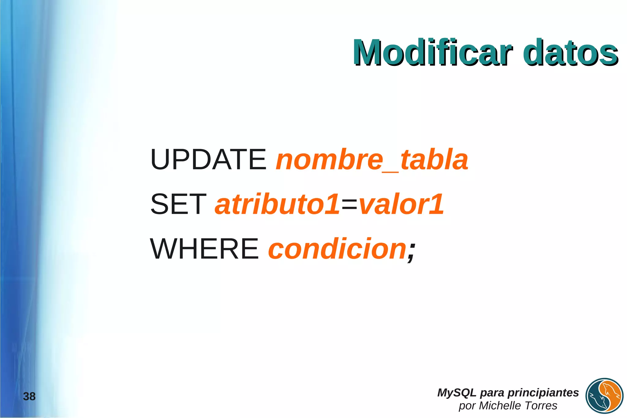 Modificar datos

     UPDATE nombre_tabla
     SET atributo1=valor1
     WHERE condicion;



38                      MySQL para principiantes
                           por Michelle Torres
 