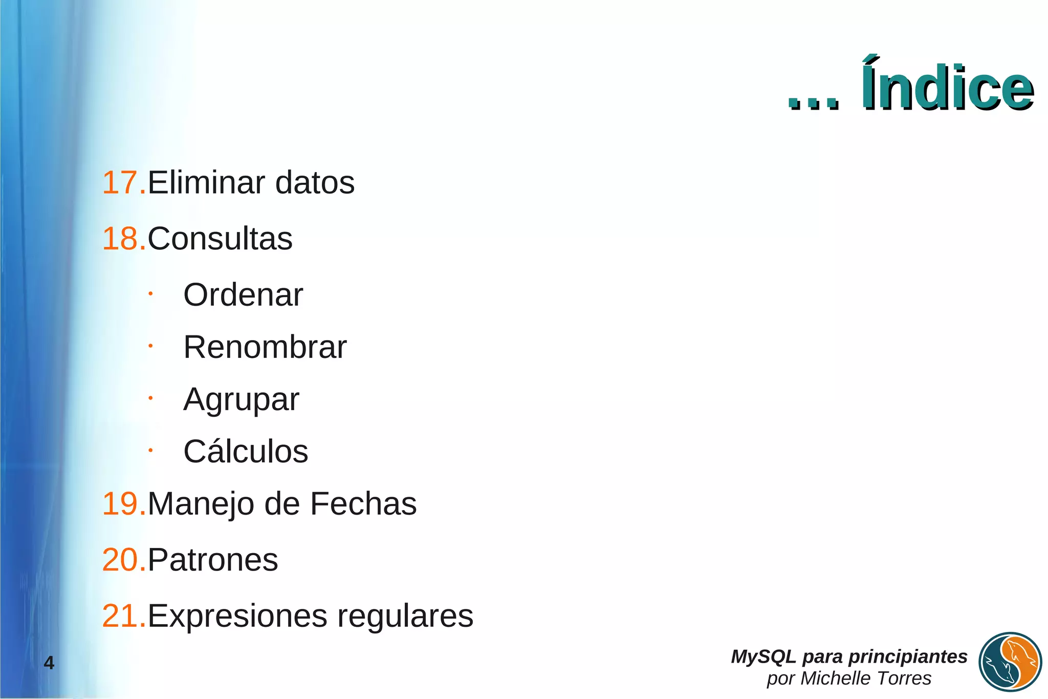 … Índice
    17.Eliminar datos
    18.Consultas
       •   Ordenar
       •   Renombrar
       •   Agrupar
       •   Cálculos
    19.Manejo de Fechas
    20.Patrones
    21.Expresiones regulares
4                              MySQL para principiantes
                                  por Michelle Torres
 