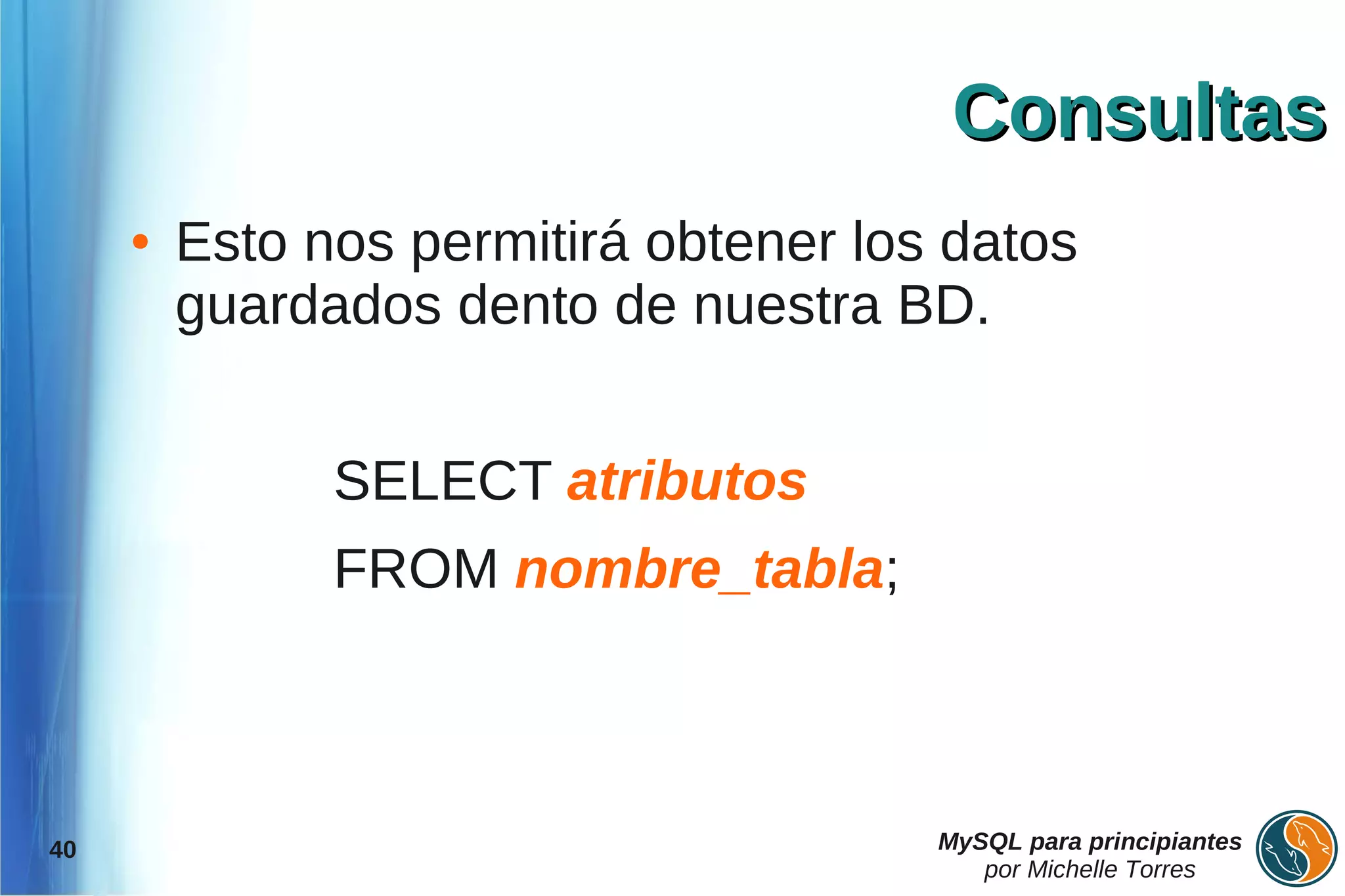 Consultas
     ●   Esto nos permitirá obtener los datos
         guardados dento de nuestra BD.


               SELECT atributos
               FROM nombre_tabla;



40                                     MySQL para principiantes
                                          por Michelle Torres
 