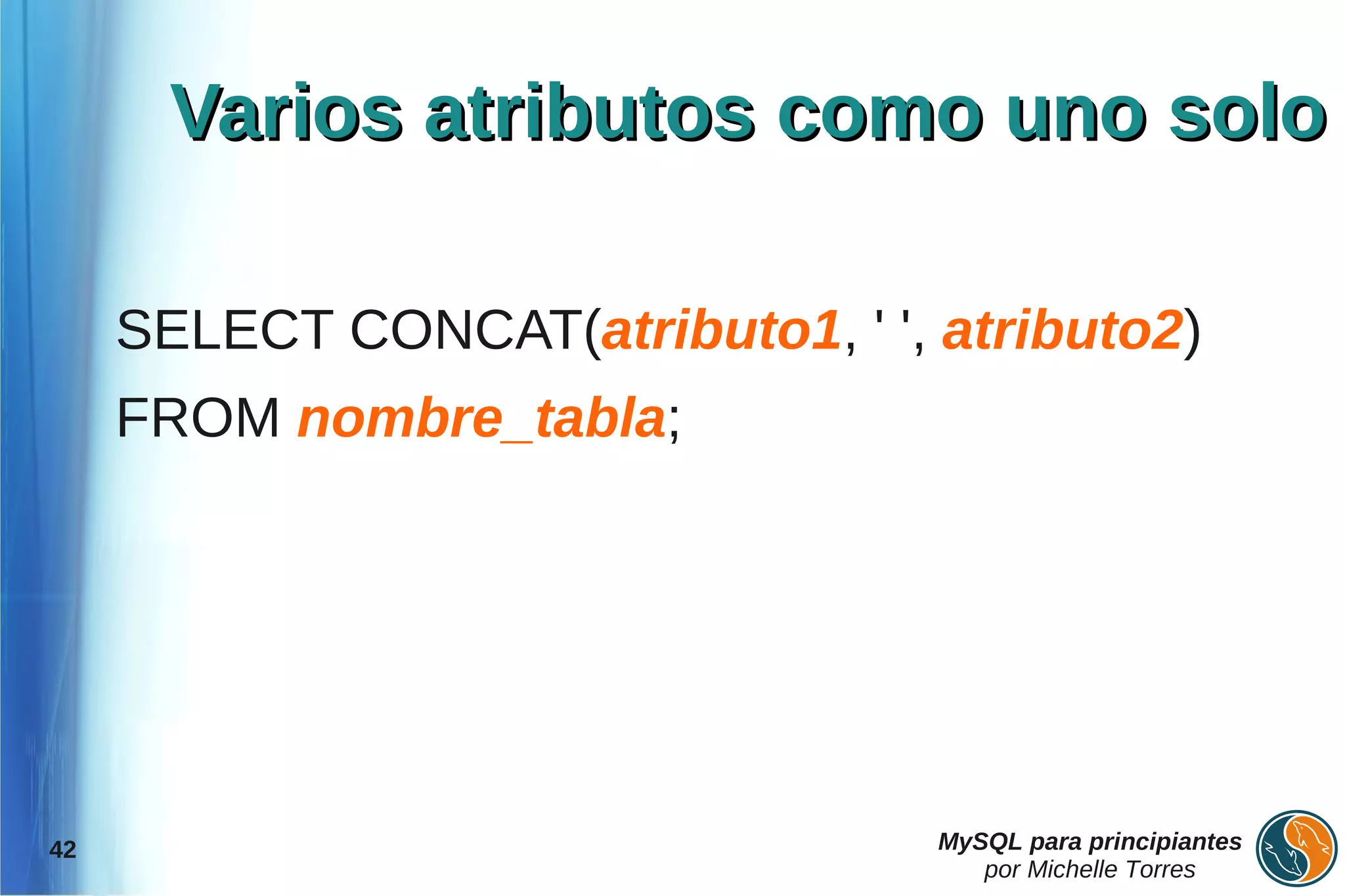 Varios atributos como uno solo

     SELECT CONCAT(atributo1, ' ', atributo2)
     FROM nombre_tabla;




42                                 MySQL para principiantes
                                      por Michelle Torres
 