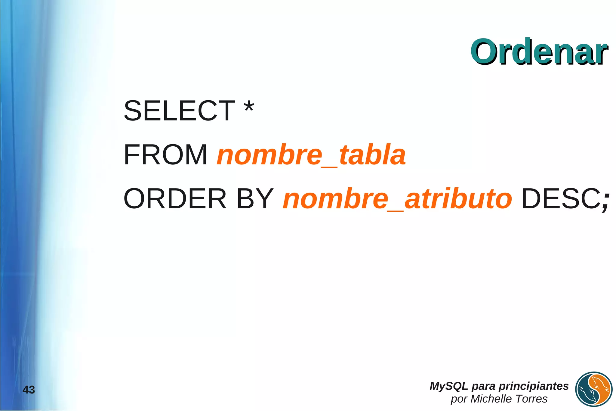 Ordenar
     SELECT *
     FROM nombre_tabla
     ORDER BY nombre_atributo DESC;




43                       MySQL para principiantes
                            por Michelle Torres
 