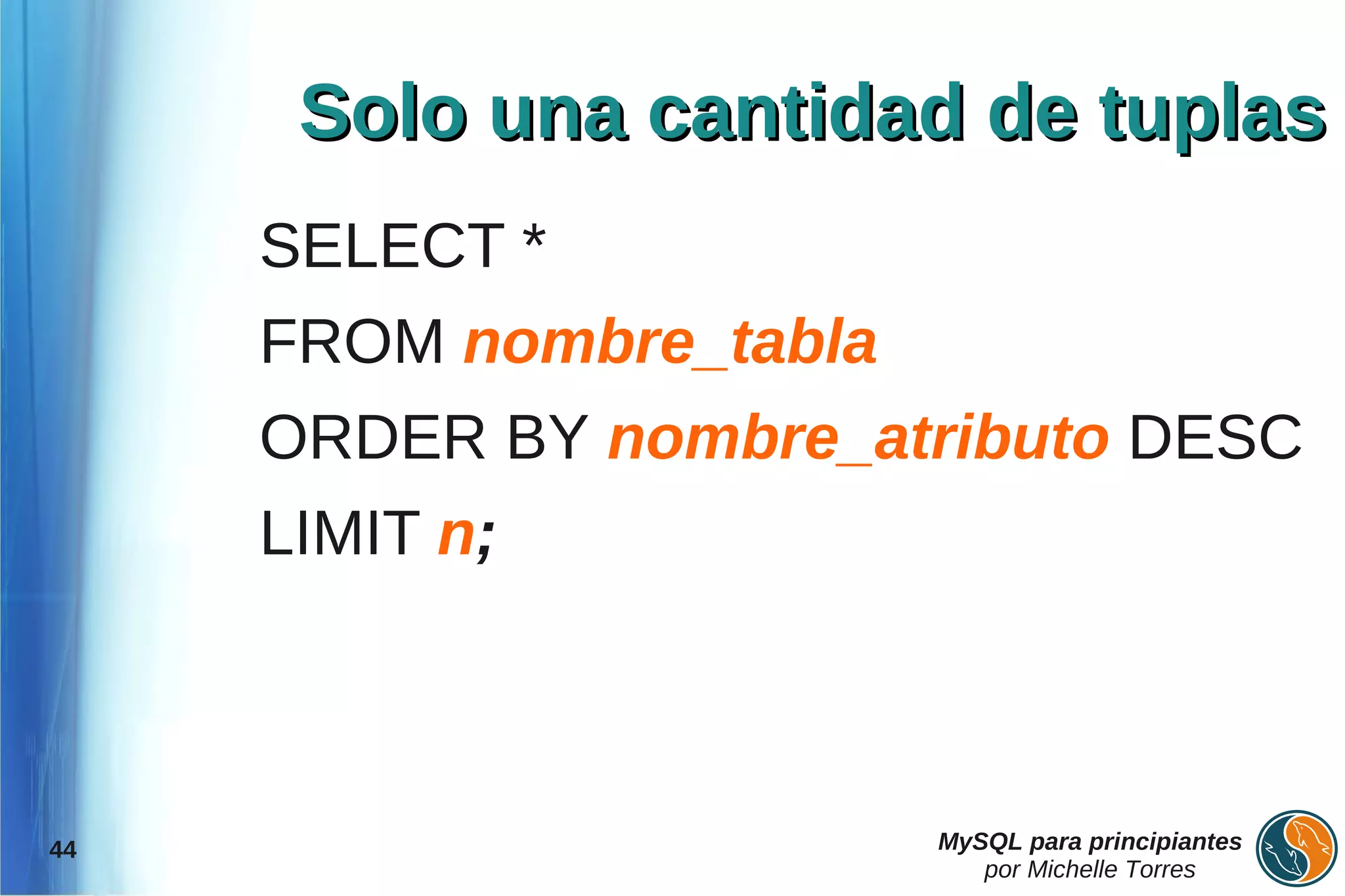 Solo una cantidad de tuplas
     SELECT *
     FROM nombre_tabla
     ORDER BY nombre_atributo DESC
     LIMIT n;



44                       MySQL para principiantes
                            por Michelle Torres
 