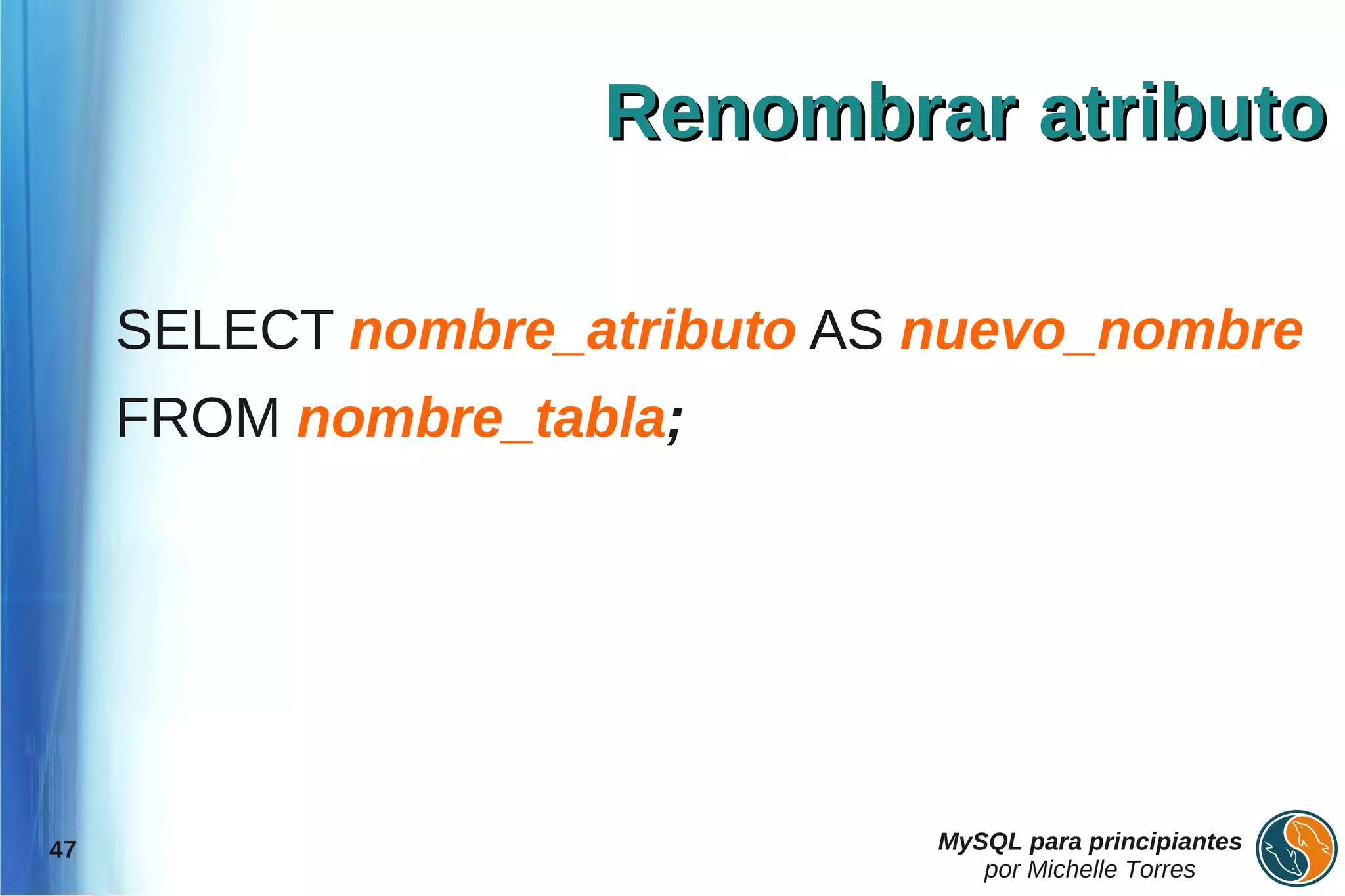 Renombrar atributo

     SELECT nombre_atributo AS nuevo_nombre
     FROM nombre_tabla;




47                             MySQL para principiantes
                                  por Michelle Torres
 