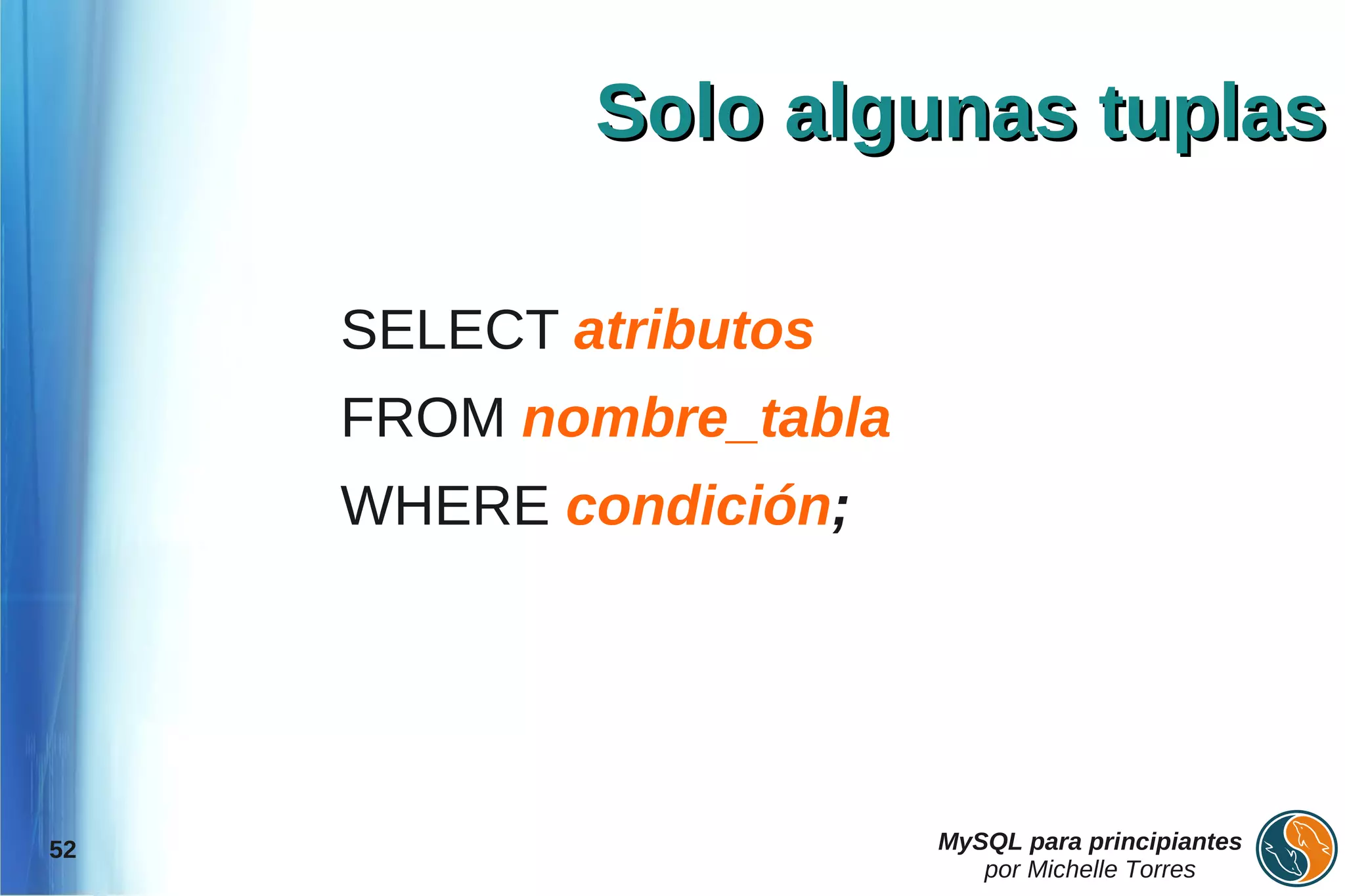 Solo algunas tuplas

     SELECT atributos
     FROM nombre_tabla
     WHERE condición;




52                       MySQL para principiantes
                            por Michelle Torres
 