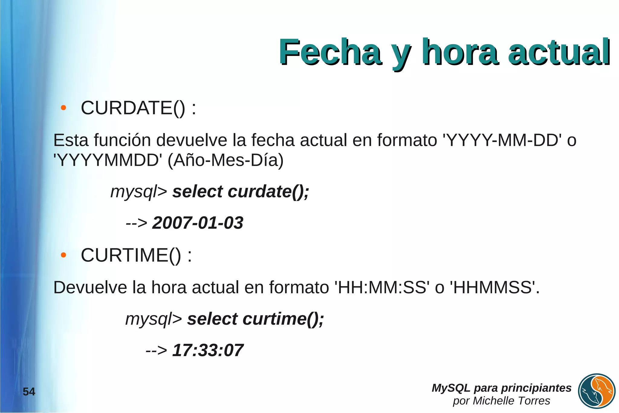 Fecha y hora actual
     ●   CURDATE() :
     Esta función devuelve la fecha actual en formato 'YYYY-MM-DD' o
     'YYYYMMDD' (Año-Mes-Día)
           mysql> select curdate();
             --> 2007-01-03
     ●   CURTIME() :
     Devuelve la hora actual en formato 'HH:MM:SS' o 'HHMMSS'.
             mysql> select curtime();
                --> 17:33:07

54                                                MySQL para principiantes
                                                     por Michelle Torres
 