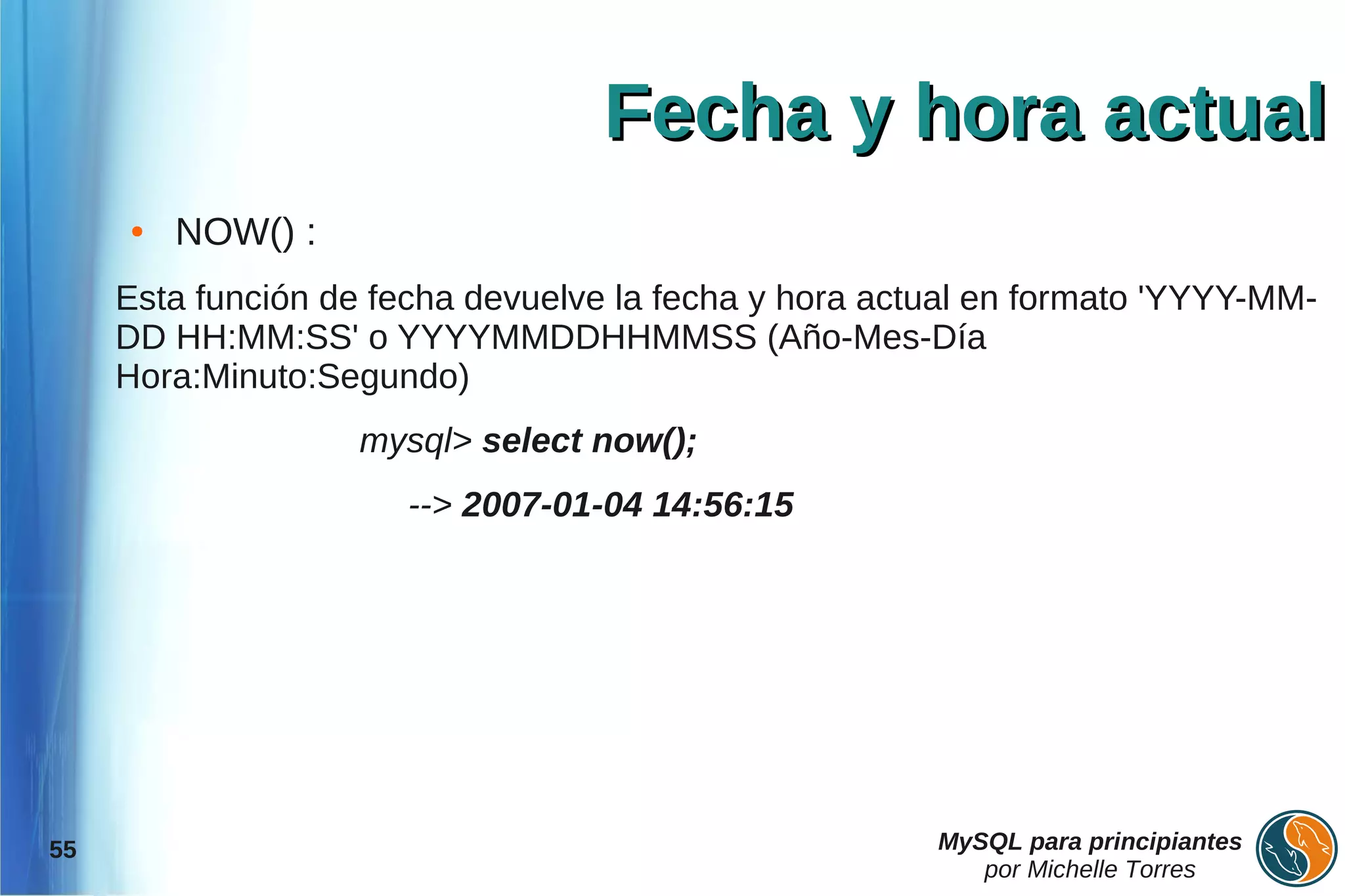 Fecha y hora actual
     ●   NOW() :
     Esta función de fecha devuelve la fecha y hora actual en formato 'YYYY-MM-
     DD HH:MM:SS' o YYYYMMDDHHMMSS (Año-Mes-Día
     Hora:Minuto:Segundo)
                    mysql> select now();
                       --> 2007-01-04 14:56:15




55                                                     MySQL para principiantes
                                                          por Michelle Torres
 