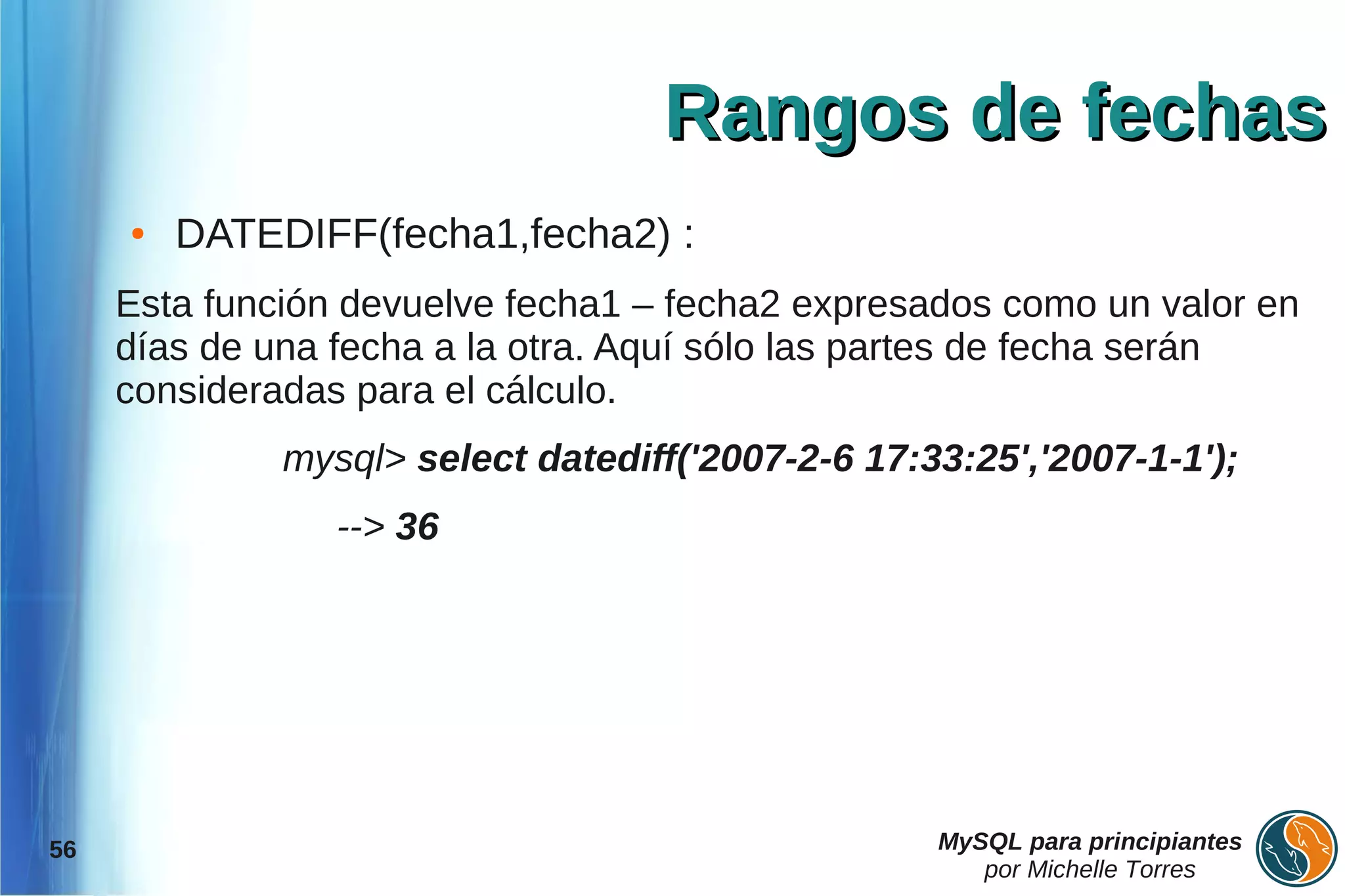 Rangos de fechas
     ●   DATEDIFF(fecha1,fecha2) :
     Esta función devuelve fecha1 – fecha2 expresados como un valor en
     días de una fecha a la otra. Aquí sólo las partes de fecha serán
     consideradas para el cálculo.
              mysql> select datediff('2007-2-6 17:33:25','2007-1-1');
                 --> 36




56                                                 MySQL para principiantes
                                                      por Michelle Torres
 