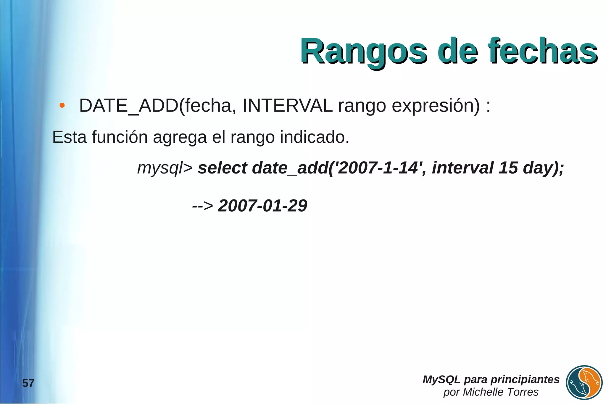 Rangos de fechas
     ●   DATE_ADD(fecha, INTERVAL rango expresión) :
     Esta función agrega el rango indicado.
               mysql> select date_add('2007-1-14', interval 15 day);

                      --> 2007-01-29




57                                                MySQL para principiantes
                                                     por Michelle Torres
 