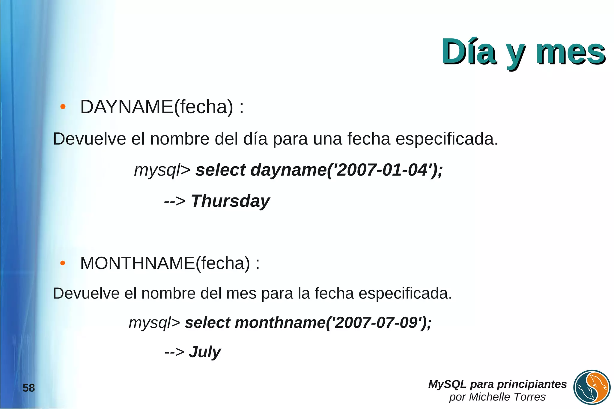 Día y mes
     ●   DAYNAME(fecha) :
     Devuelve el nombre del día para una fecha especificada.
               mysql> select dayname('2007-01-04');
                   --> Thursday


     ●   MONTHNAME(fecha) :
     Devuelve el nombre del mes para la fecha especificada.
               mysql> select monthname('2007-07-09');
                    --> July

58                                                     MySQL para principiantes
                                                          por Michelle Torres
 