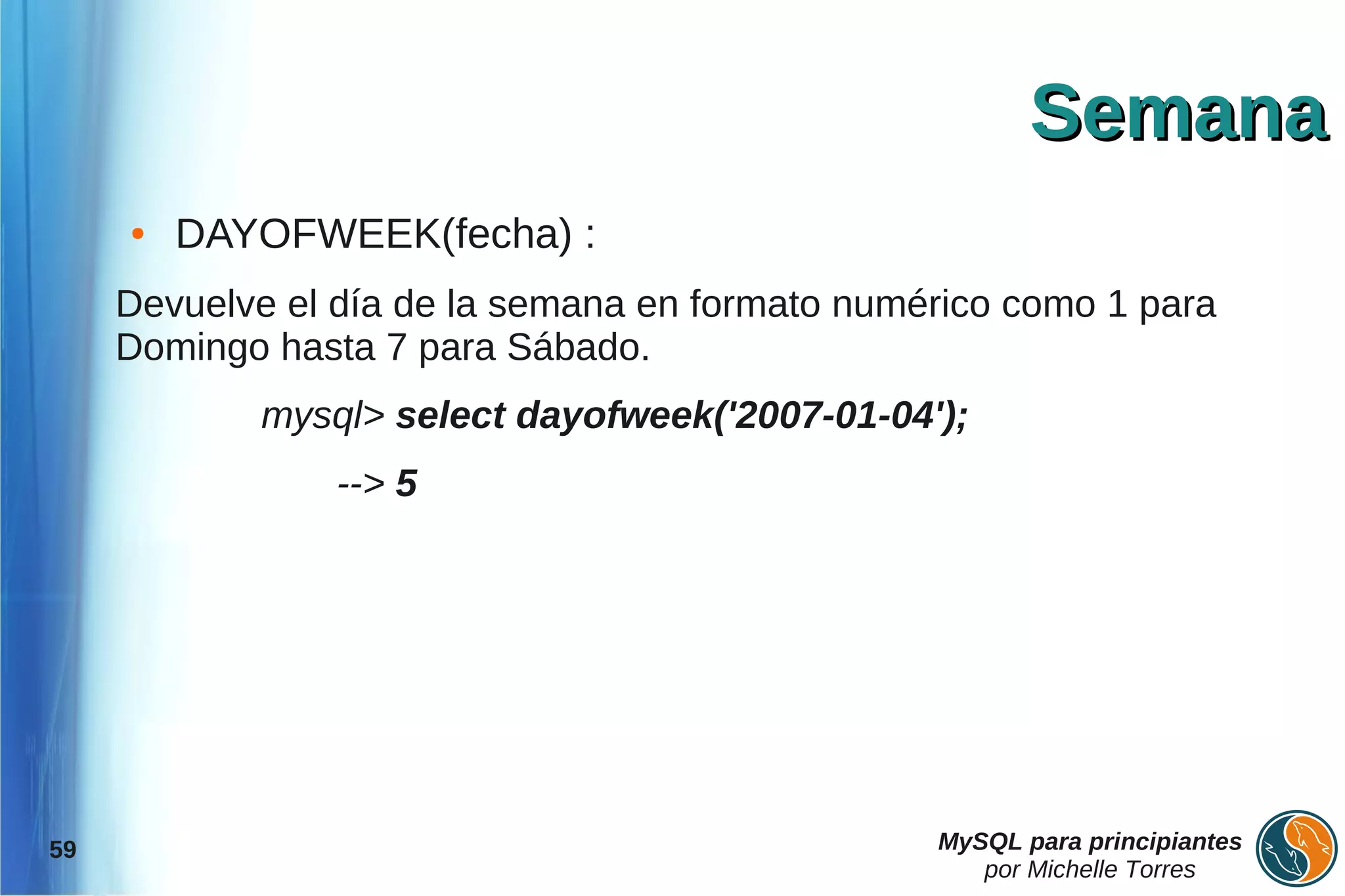 Semana
     ●   DAYOFWEEK(fecha) :
     Devuelve el día de la semana en formato numérico como 1 para
     Domingo hasta 7 para Sábado.
            mysql> select dayofweek('2007-01-04');
                 --> 5




59                                               MySQL para principiantes
                                                    por Michelle Torres
 