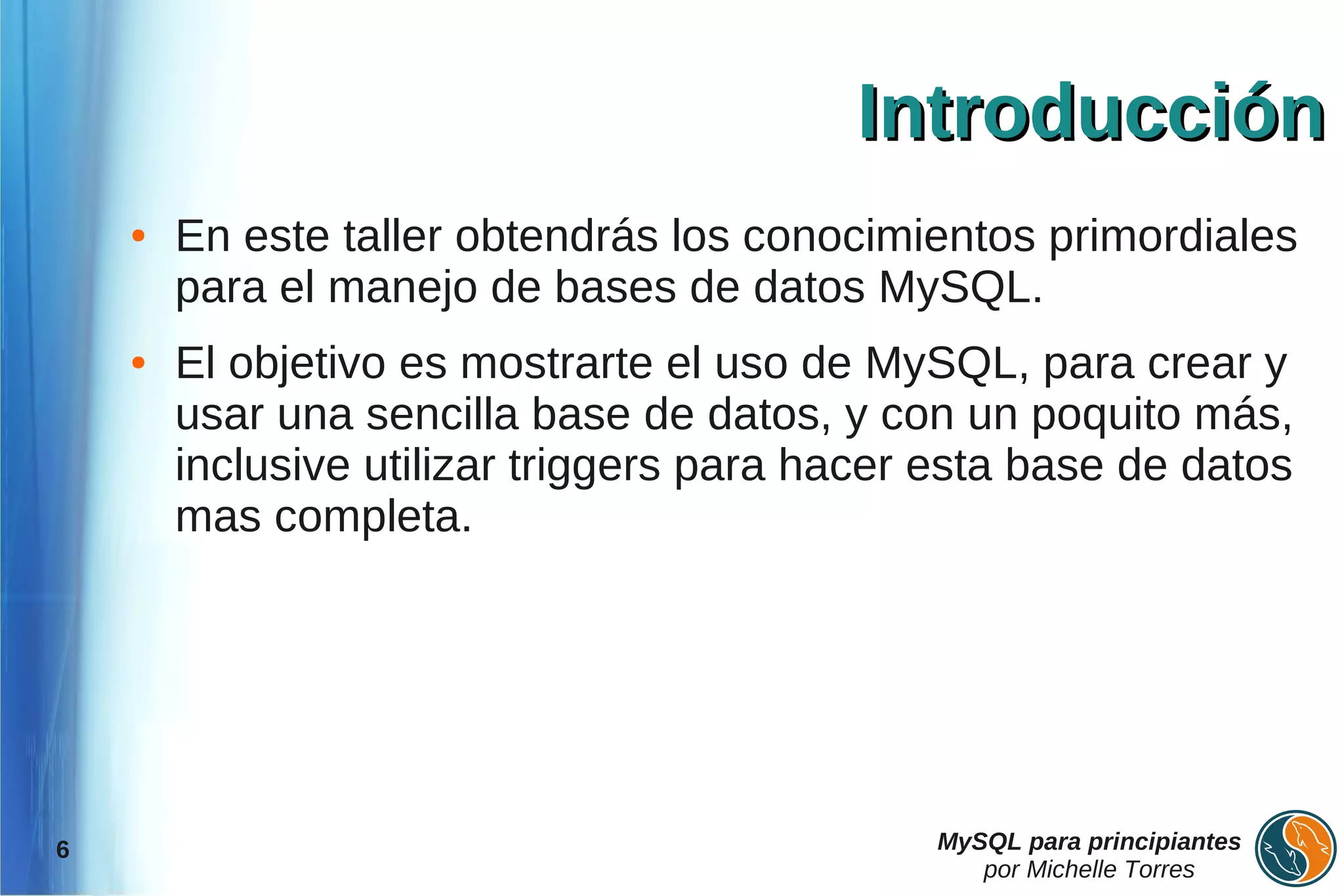Introducción
    ●   En este taller obtendrás los conocimientos primordiales
        para el manejo de bases de datos MySQL.
    ●   El objetivo es mostrarte el uso de MySQL, para crear y
        usar una sencilla base de datos, y con un poquito más,
        inclusive utilizar triggers para hacer esta base de datos
        mas completa.




6                                             MySQL para principiantes
                                                 por Michelle Torres
 