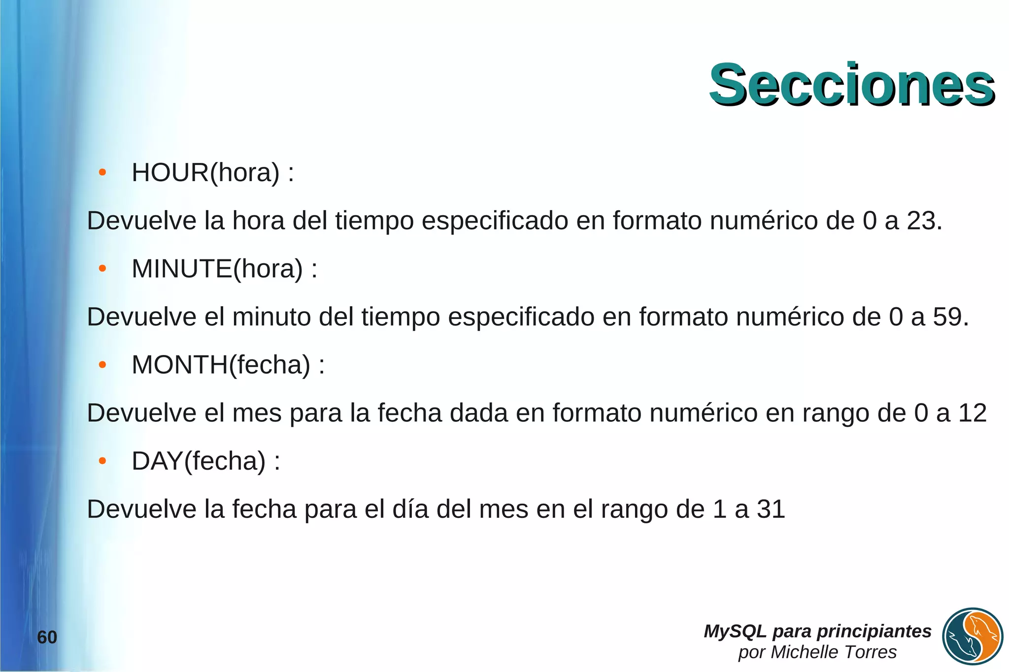 Secciones
     ●   HOUR(hora) :
     Devuelve la hora del tiempo especificado en formato numérico de 0 a 23.
     ●   MINUTE(hora) :
     Devuelve el minuto del tiempo especificado en formato numérico de 0 a 59.
     ●   MONTH(fecha) :
     Devuelve el mes para la fecha dada en formato numérico en rango de 0 a 12
     ●   DAY(fecha) :
     Devuelve la fecha para el día del mes en el rango de 1 a 31



60                                                       MySQL para principiantes
                                                            por Michelle Torres
 