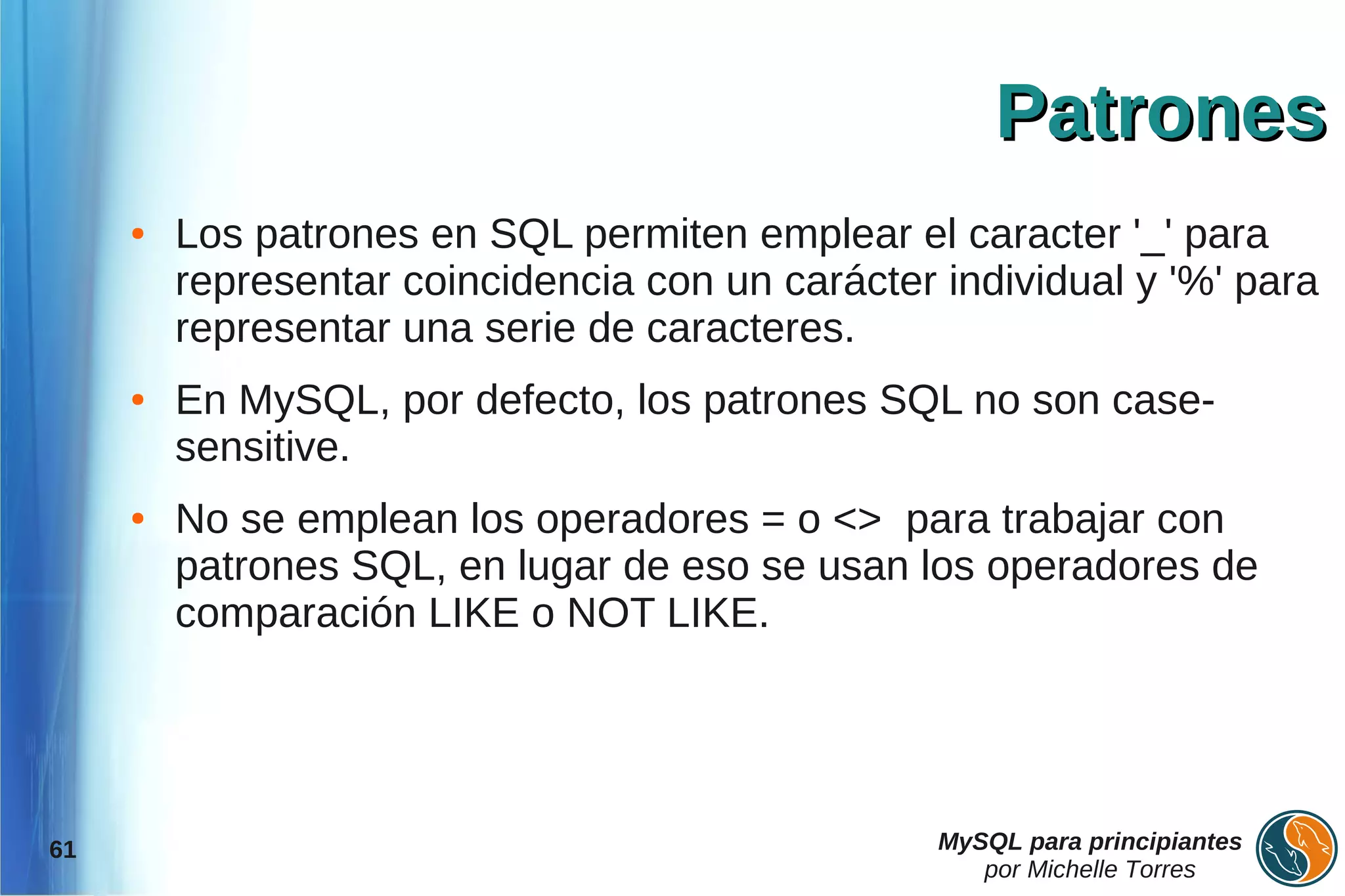 Patrones
     ●   Los patrones en SQL permiten emplear el caracter '_' para
         representar coincidencia con un carácter individual y '%' para
         representar una serie de caracteres.
     ●   En MySQL, por defecto, los patrones SQL no son case-
         sensitive.
     ●   No se emplean los operadores = o <> para trabajar con
         patrones SQL, en lugar de eso se usan los operadores de
         comparación LIKE o NOT LIKE.




61                                                MySQL para principiantes
                                                     por Michelle Torres
 