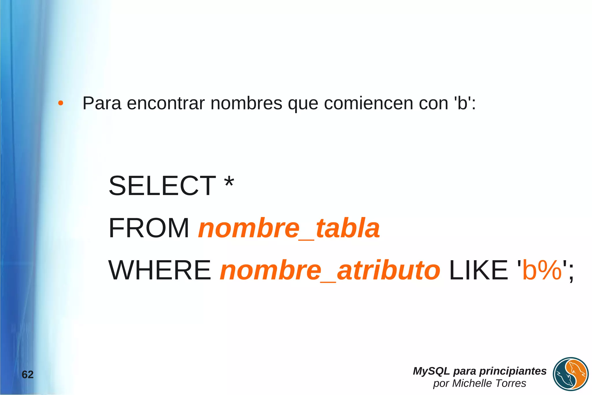 ●   Para encontrar nombres que comiencen con 'b':



           SELECT *
           FROM nombre_tabla
           WHERE nombre_atributo LIKE 'b%';


62                                            MySQL para principiantes
                                                 por Michelle Torres
 