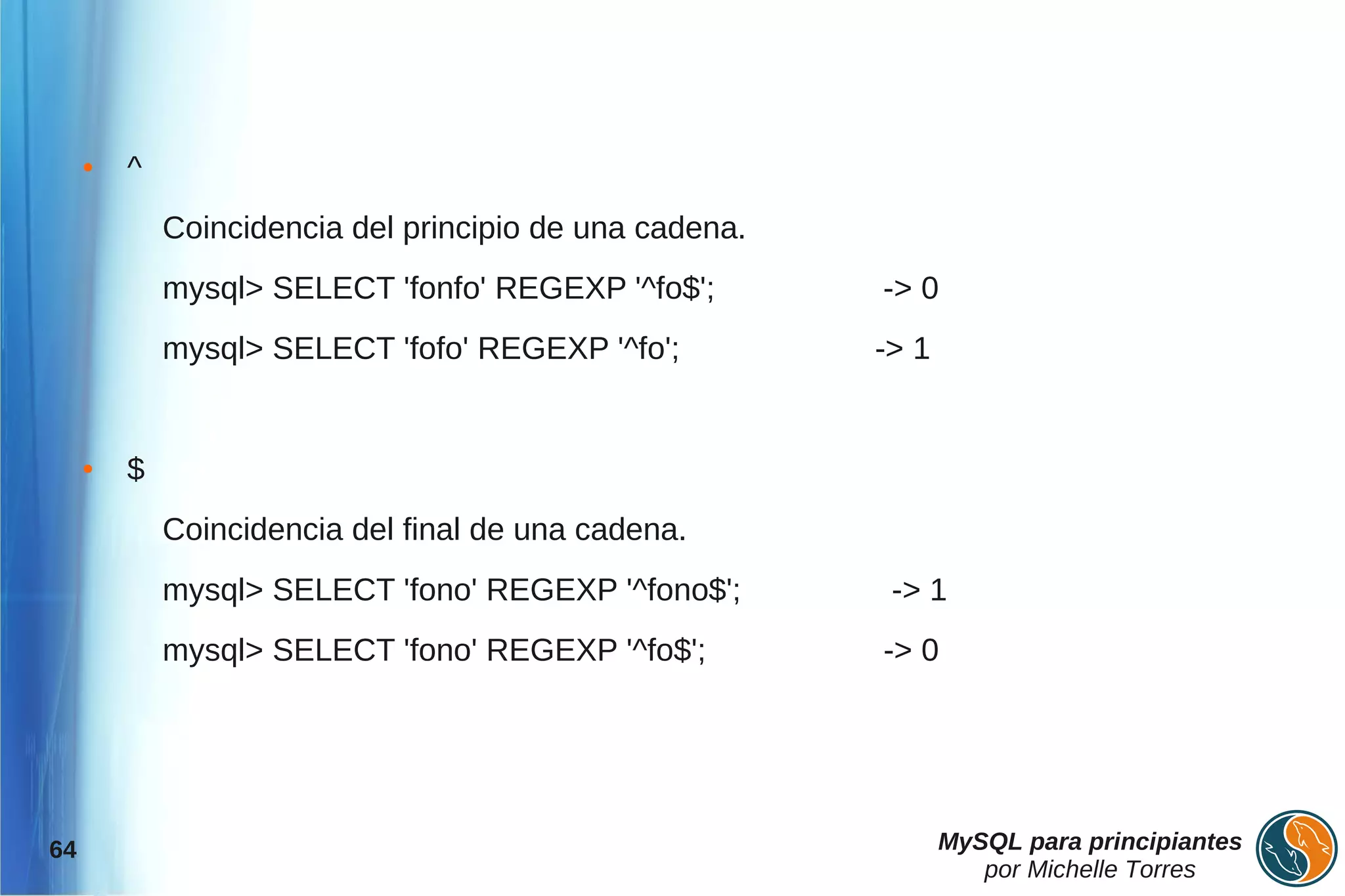 ●   ^
             Coincidencia del principio de una cadena.
             mysql> SELECT 'fonfo' REGEXP '^fo$';        -> 0
             mysql> SELECT 'fofo' REGEXP '^fo';          -> 1


     ●   $
             Coincidencia del final de una cadena.
             mysql> SELECT 'fono' REGEXP '^fono$';        -> 1
             mysql> SELECT 'fono' REGEXP '^fo$';         -> 0




64                                                              MySQL para principiantes
                                                                   por Michelle Torres
 