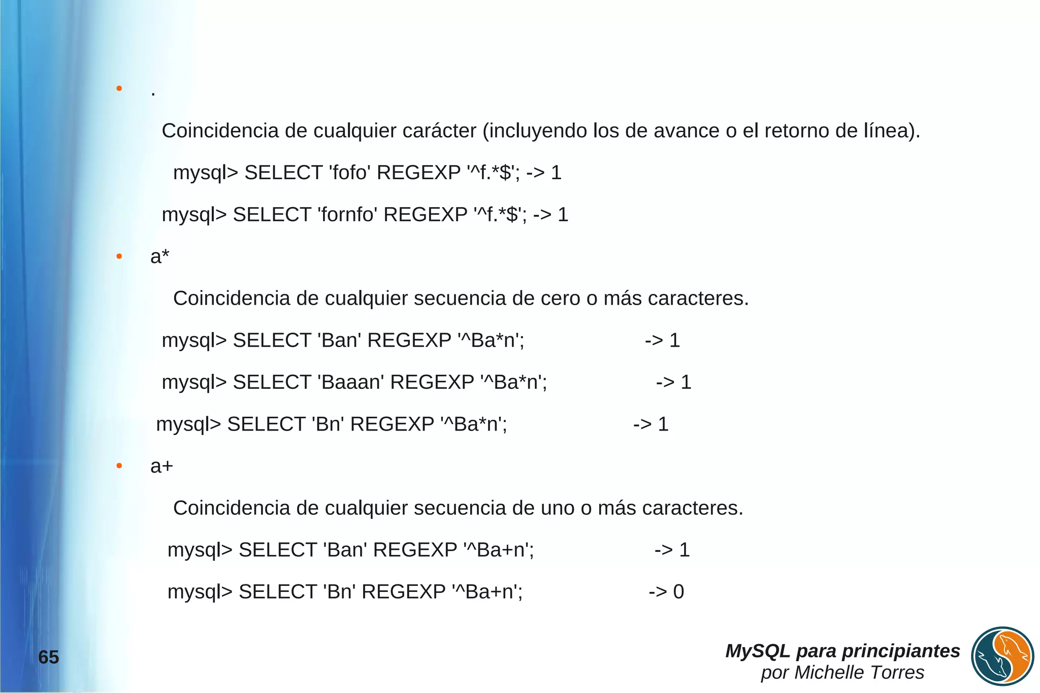 ●   .

             Coincidencia de cualquier carácter (incluyendo los de avance o el retorno de línea).

              mysql> SELECT 'fofo' REGEXP '^f.*$'; -> 1

             mysql> SELECT 'fornfo' REGEXP '^f.*$'; -> 1
     ●   a*

              Coincidencia de cualquier secuencia de cero o más caracteres.

             mysql> SELECT 'Ban' REGEXP '^Ba*n';                  -> 1

             mysql> SELECT 'Baaan' REGEXP '^Ba*n';                 -> 1

             mysql> SELECT 'Bn' REGEXP '^Ba*n';                  -> 1
     ●   a+

              Coincidencia de cualquier secuencia de uno o más caracteres.

              mysql> SELECT 'Ban' REGEXP '^Ba+n';                  -> 1

              mysql> SELECT 'Bn' REGEXP '^Ba+n';                  -> 0


65                                                                         MySQL para principiantes
                                                                              por Michelle Torres
 