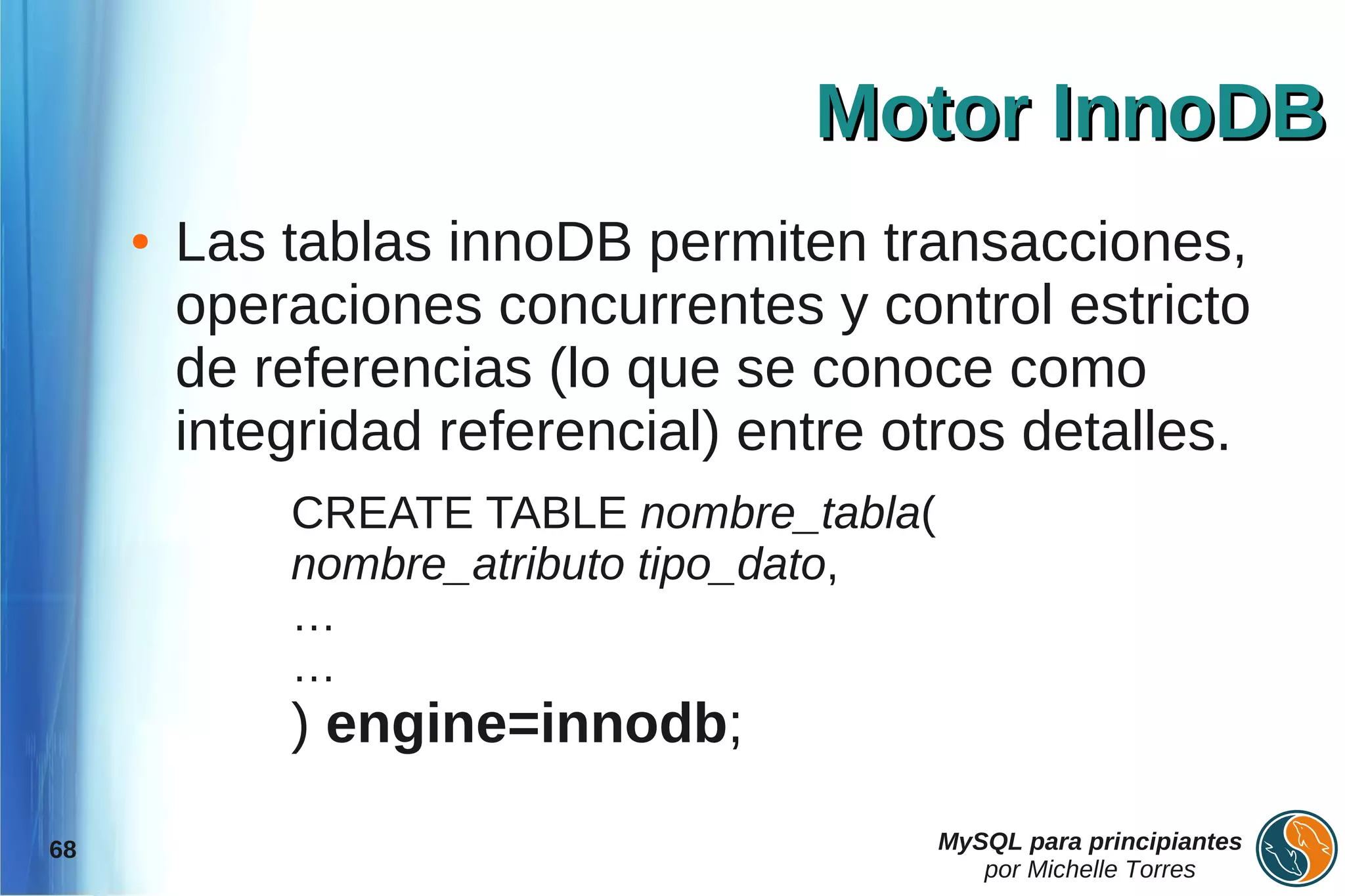 Motor InnoDB
     ●   Las tablas innoDB permiten transacciones,
         operaciones concurrentes y control estricto
         de referencias (lo que se conoce como
         integridad referencial) entre otros detalles.
             CREATE TABLE nombre_tabla(
             nombre_atributo tipo_dato,
             …
             …
             ) engine=innodb;

68                                        MySQL para principiantes
                                             por Michelle Torres
 