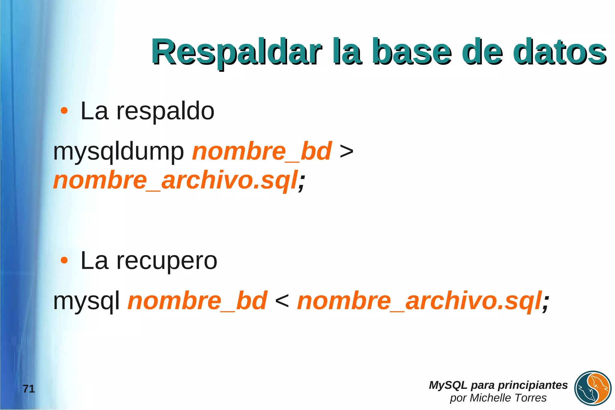 Respaldar la base de datos
     ●   La respaldo
     mysqldump nombre_bd >
     nombre_archivo.sql;

     ●   La recupero
     mysql nombre_bd < nombre_archivo.sql;


71                              MySQL para principiantes
                                   por Michelle Torres
 
