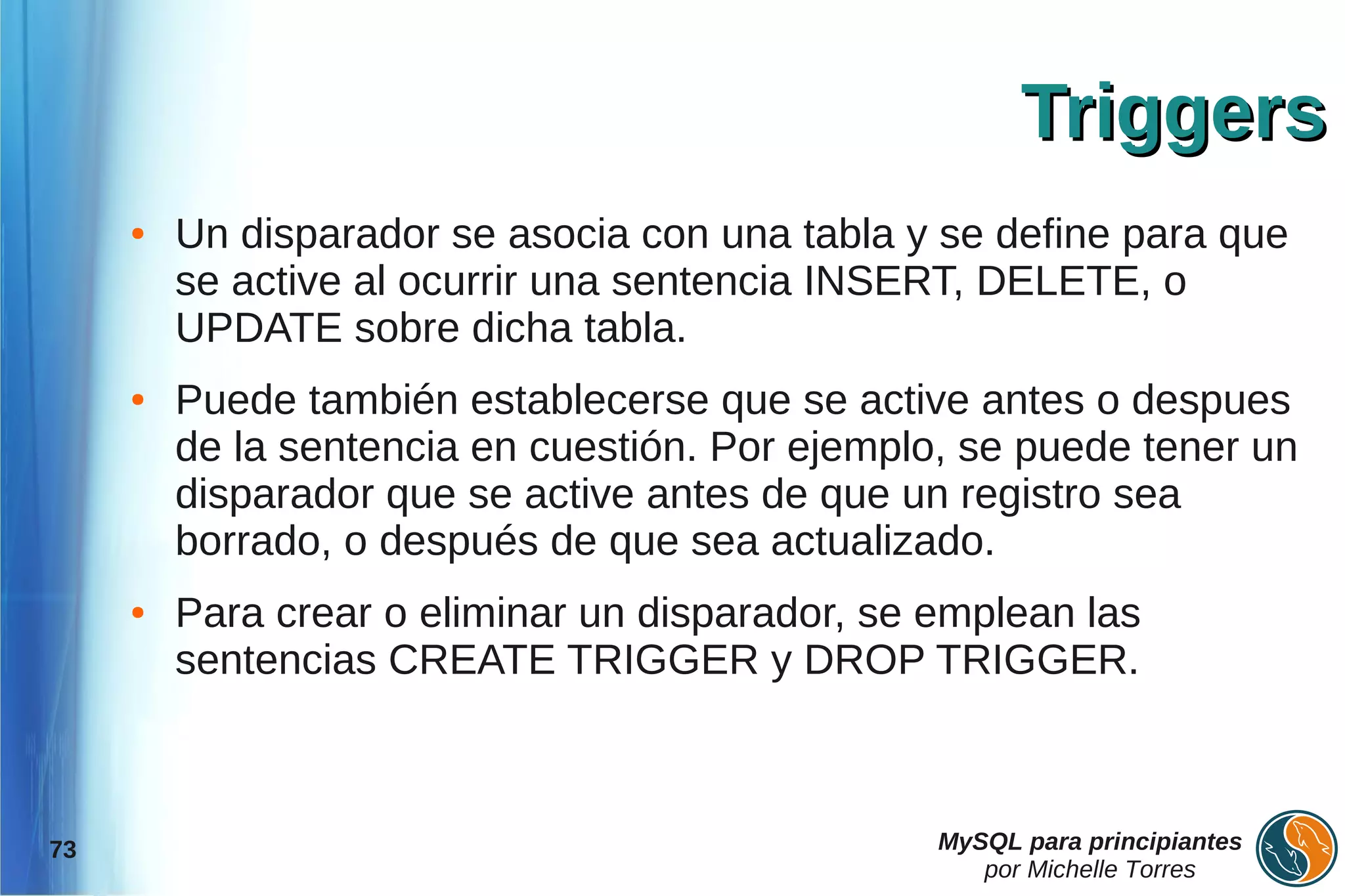 Triggers
     ●   Un disparador se asocia con una tabla y se define para que
         se active al ocurrir una sentencia INSERT, DELETE, o
         UPDATE sobre dicha tabla.
     ●   Puede también establecerse que se active antes o despues
         de la sentencia en cuestión. Por ejemplo, se puede tener un
         disparador que se active antes de que un registro sea
         borrado, o después de que sea actualizado.
     ●   Para crear o eliminar un disparador, se emplean las
         sentencias CREATE TRIGGER y DROP TRIGGER.



73                                               MySQL para principiantes
                                                    por Michelle Torres
 