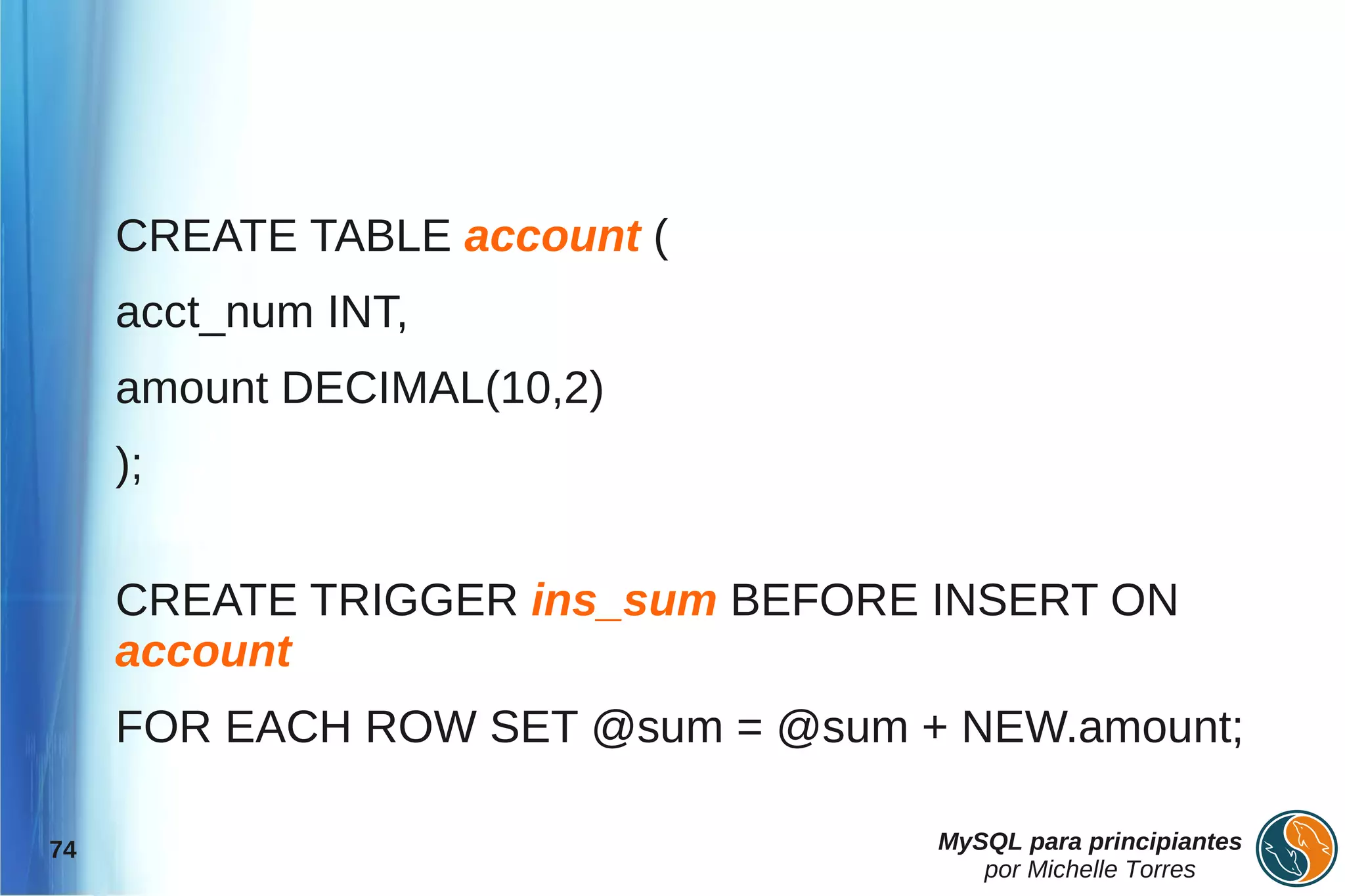 CREATE TABLE account (
     acct_num INT,
     amount DECIMAL(10,2)
     );

     CREATE TRIGGER ins_sum BEFORE INSERT ON
     account
     FOR EACH ROW SET @sum = @sum + NEW.amount;

74                                 MySQL para principiantes
                                      por Michelle Torres
 