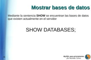 Mostrar bases de datos
     Mediante la sentencia SHOW se encuentran las bases de datos
     que existen actualmente en el servidor



                  SHOW DATABASES;




11                                           MySQL para principiantes
                                                por Michelle Torres
 