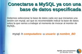 Conectarse a MySQL ya con una
         base de datos especificada
     Debemos seleccionar la base de datos cada vez que iniciamos una
     sesión con mysql, así que es recomendable indicar la base de datos
     sobre la que vamos a trabajar al momento de invocar al monitor de
     MySQL.


         mysql -h computadora -u usuario -p nombre_BD




14                                                 MySQL para principiantes
                                                      por Michelle Torres
 
