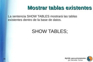 Mostrar tablas existentes
     La sentencia SHOW TABLES mostrará las tablas
     existentes dentro de la base de datos.


                    SHOW TABLES;




16                                       MySQL para principiantes
                                            por Michelle Torres
 