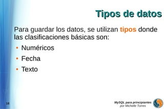 Tipos de datos
     Para guardar los datos, se utilizan tipos donde
     las clasificaciones básicas son:
     ●   Numéricos
     ●   Fecha
     ●   Texto



18                                   MySQL para principiantes
                                        por Michelle Torres
 