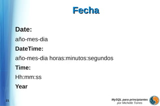 Fecha

     Date:
     año-mes-dia
     DateTime:
     año-mes-dia horas:minutos:segundos
     Time:
     Hh:mm:ss
     Year

21                                    MySQL para principiantes
                                         por Michelle Torres
 