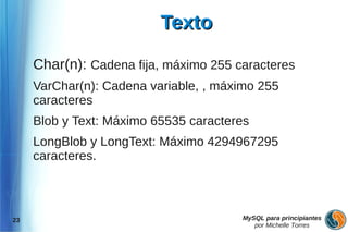 Texto

     Char(n): Cadena fija, máximo 255 caracteres
     VarChar(n): Cadena variable, , máximo 255
     caracteres
     Blob y Text: Máximo 65535 caracteres
     LongBlob y LongText: Máximo 4294967295
     caracteres.



23                                     MySQL para principiantes
                                          por Michelle Torres
 