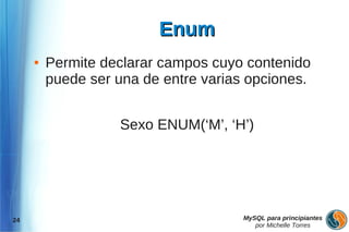 Enum
     ●   Permite declarar campos cuyo contenido
         puede ser una de entre varias opciones.


                   Sexo ENUM(‘M’, ‘H’)




24                                    MySQL para principiantes
                                         por Michelle Torres
 