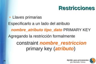 Restricciones
     ●   Llaves primarias
     Especificarlo a un lado del atributo
         nombre_atributo tipo_dato PRIMARY KEY
     Agregando la restricción formalmente
           constraint nombre_restriccion
               primary key (atributo)

25                                     MySQL para principiantes
                                          por Michelle Torres
 