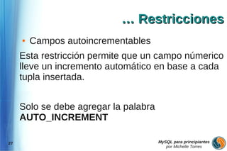 … Restricciones
     ●   Campos autoincrementables
     Esta restricción permite que un campo númerico
     lleve un incremento automático en base a cada
     tupla insertada.


     Solo se debe agregar la palabra
     AUTO_INCREMENT

27                                     MySQL para principiantes
                                          por Michelle Torres
 