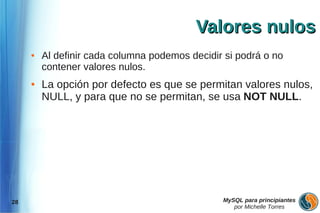 Valores nulos
     ●   Al definir cada columna podemos decidir si podrá o no
         contener valores nulos.
     ●   La opción por defecto es que se permitan valores nulos,
         NULL, y para que no se permitan, se usa NOT NULL.




28                                              MySQL para principiantes
                                                   por Michelle Torres
 