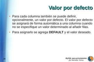 Valor por defecto
     ●   Para cada columna también se puede definir,
         opcionalmente, un valor por defecto. El valor por defecto
         se asignará de forma automática a una columna cuando
         no se especifique un valor determinado al añadir filas.
     ●   Para asignarlo se agrega DEFAULT y el valor deseado.




29                                            MySQL para principiantes
                                                 por Michelle Torres
 