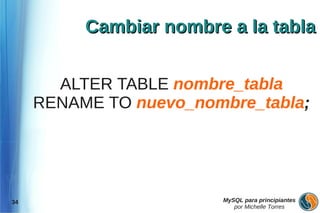 Cambiar nombre a la tabla


       ALTER TABLE nombre_tabla
     RENAME TO nuevo_nombre_tabla;




34                      MySQL para principiantes
                           por Michelle Torres
 