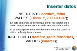Insertar datos
              INSERT INTO nombre_tabla
             VALUES ('Diana','f','2000-03-30');
     ●   En esta sentencia se tienen que poner los valores en el
         orden en que se encuentran en la estructura de la tabla.
     ●   Si se desea poner en otro orden o no todos los datos se
         utiliza de la siguiente manera

     INSERT INTO nombre_tabla (atributos)
              VALUES (valores);
35                                               MySQL para principiantes
                                                    por Michelle Torres
 