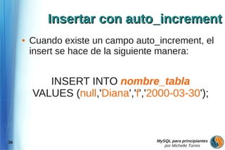 Insertar con auto_increment
     ●   Cuando existe un campo auto_increment, el
         insert se hace de la siguiente manera:


            INSERT INTO nombre_tabla
         VALUES (null,'Diana','f','2000-03-30');



36                                   MySQL para principiantes
                                        por Michelle Torres
 