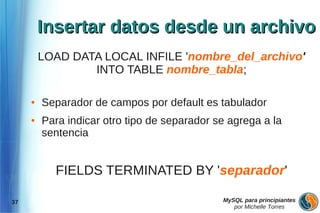 Insertar datos desde un archivo
         LOAD DATA LOCAL INFILE 'nombre_del_archivo'
                 INTO TABLE nombre_tabla;

     ●   Separador de campos por default es tabulador
     ●   Para indicar otro tipo de separador se agrega a la
         sentencia


           FIELDS TERMINATED BY 'separador'

37                                            MySQL para principiantes
                                                 por Michelle Torres
 