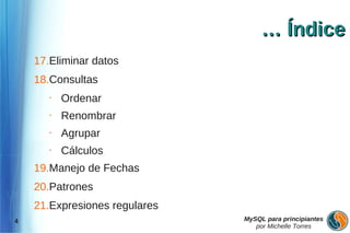 … Índice
    17.Eliminar datos
    18.Consultas
       •   Ordenar
       •   Renombrar
       •   Agrupar
       •   Cálculos
    19.Manejo de Fechas
    20.Patrones
    21.Expresiones regulares
4                              MySQL para principiantes
                                  por Michelle Torres
 