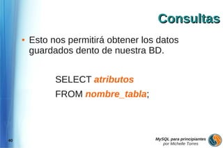 Consultas
     ●   Esto nos permitirá obtener los datos
         guardados dento de nuestra BD.


               SELECT atributos
               FROM nombre_tabla;



40                                     MySQL para principiantes
                                          por Michelle Torres
 